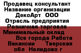 Продавец-консультант › Название организации ­ ДекоАрт, ООО › Отрасль предприятия ­ Розничная торговля › Минимальный оклад ­ 30 000 - Все города Работа » Вакансии   . Тверская обл.,Нелидово г.
